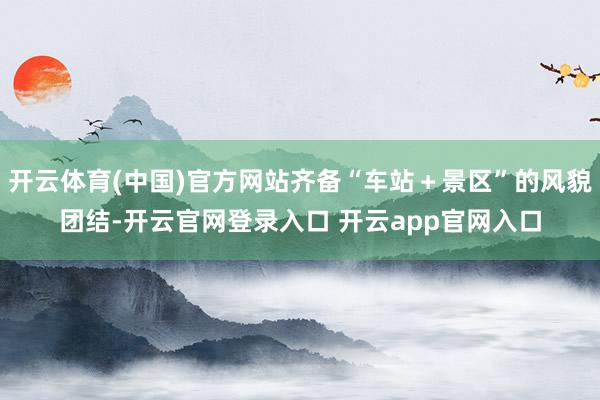 开云体育(中国)官方网站齐备“车站＋景区”的风貌团结-开云官网登录入口 开云app官网入口