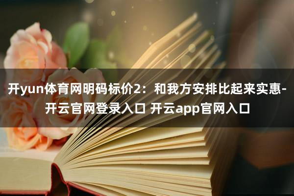 开yun体育网明码标价2：和我方安排比起来实惠-开云官网登录入口 开云app官网入口