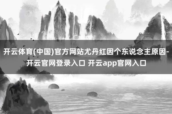 开云体育(中国)官方网站尤丹红因个东说念主原因-开云官网登录入口 开云app官网入口