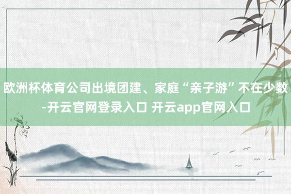 欧洲杯体育公司出境团建、家庭“亲子游”不在少数-开云官网登录入口 开云app官网入口